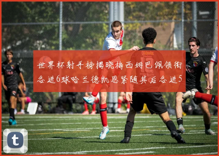 世界杯射手榜揭晓梅西姆巴佩领衔各进6球哈兰德凯恩紧随其后各进5球