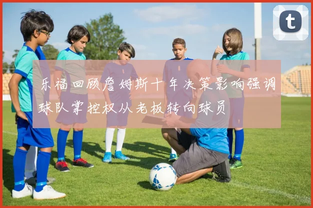 乐福回顾詹姆斯十年决策影响强调球队掌控权从老板转向球员