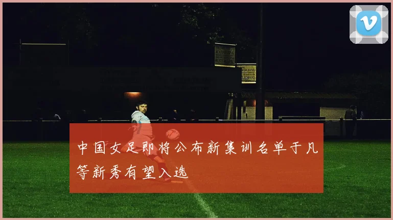 中国女足即将公布新集训名单于凡等新秀有望入选