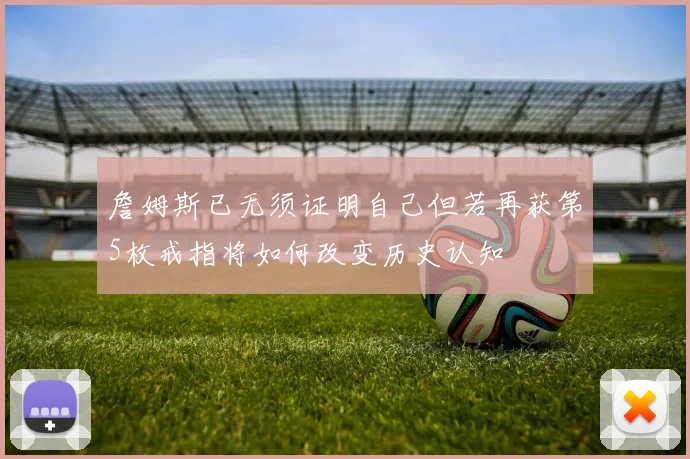 詹姆斯已无须证明自己但若再获第5枚戒指将如何改变历史认知