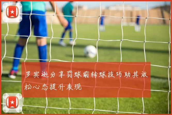 罗宾逊分享罚球前转球技巧助其放松心态提升表现