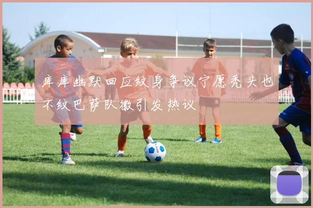 库库幽默回应纹身争议宁愿秃头也不纹巴萨队徽引发热议