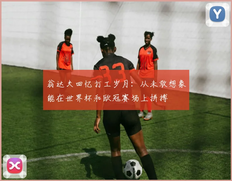 翁达夫回忆打工岁月：从未敢想象能在世界杯和欧冠赛场上拼搏