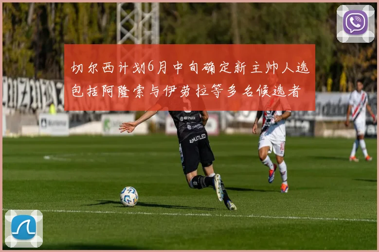 切尔西计划6月中旬确定新主帅人选包括阿隆索与伊劳拉等多名候选者
