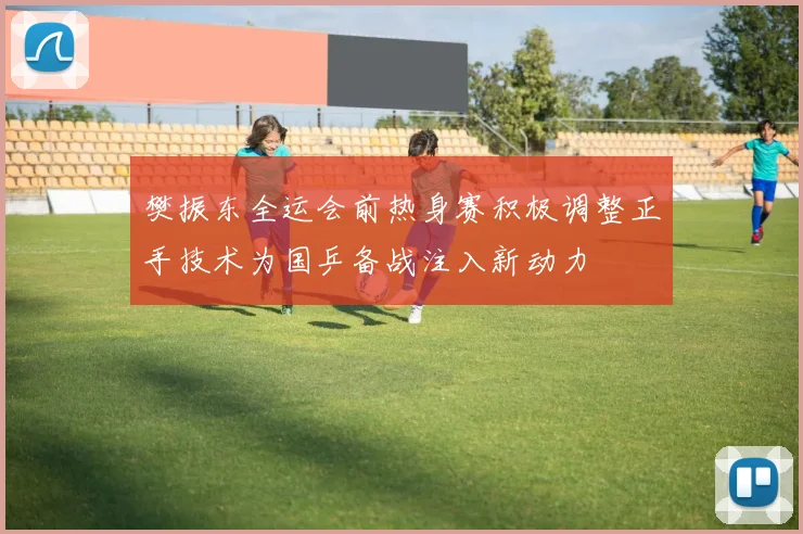 樊振东全运会前热身赛积极调整正手技术为国乒备战注入新动力