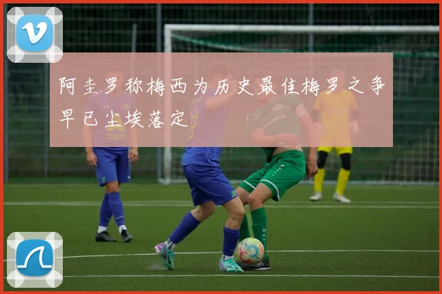 阿圭罗称梅西为历史最佳梅罗之争早已尘埃落定