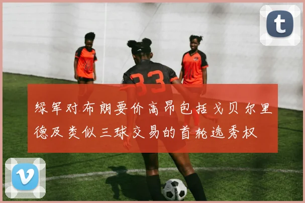 绿军对布朗要价高昂包括戈贝尔里德及类似三球交易的首轮选秀权