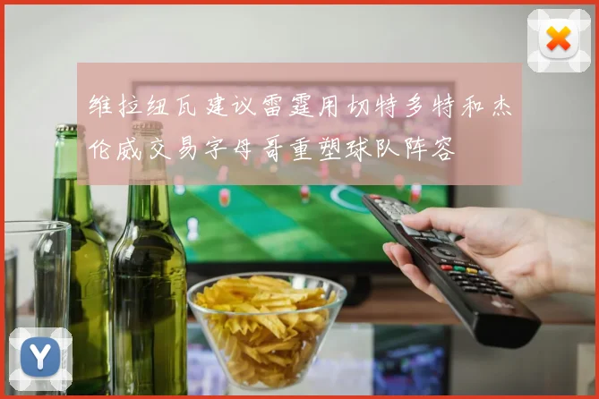维拉纽瓦建议雷霆用切特多特和杰伦威交易字母哥重塑球队阵容