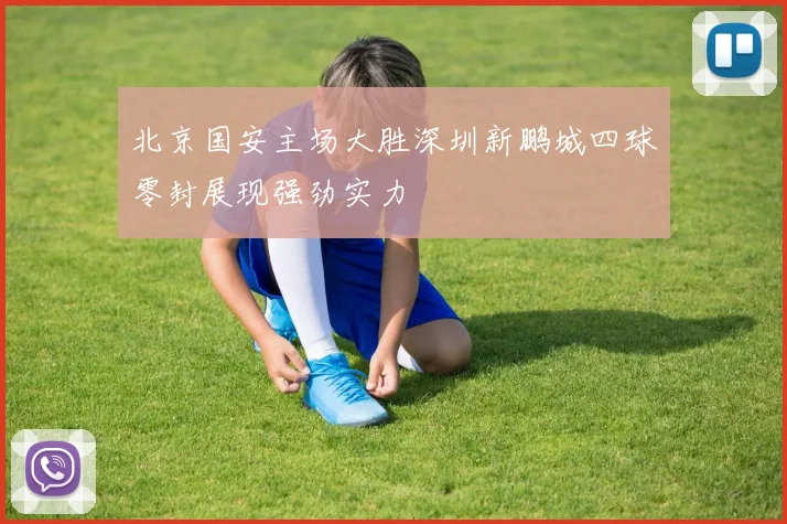 北京国安主场大胜深圳新鹏城四球零封展现强劲实力