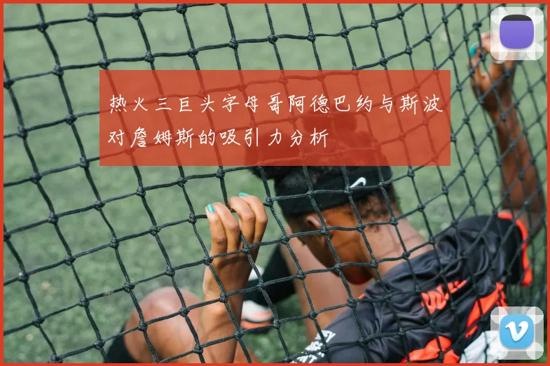 热火三巨头字母哥阿德巴约与斯波对詹姆斯的吸引力分析