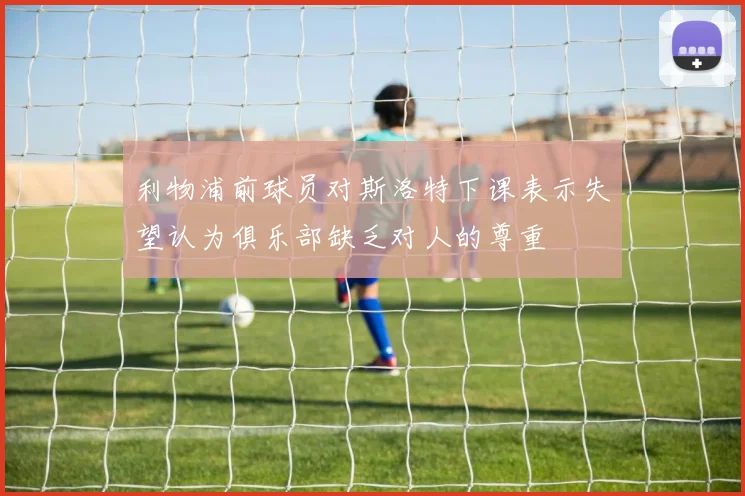 利物浦前球员对斯洛特下课表示失望认为俱乐部缺乏对人的尊重