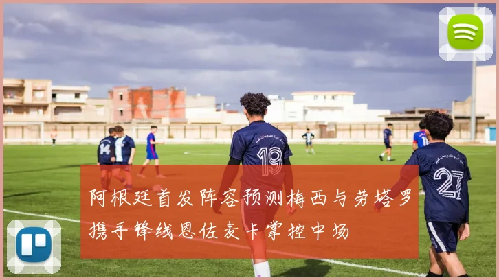 阿根廷首发阵容预测梅西与劳塔罗携手锋线恩佐麦卡掌控中场