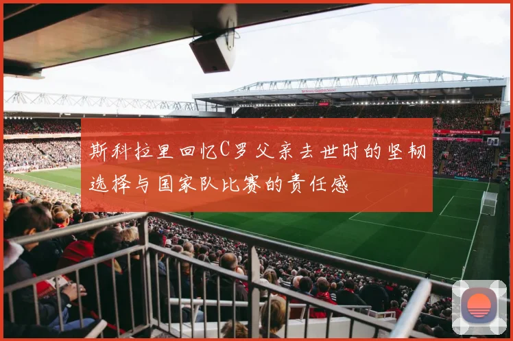 斯科拉里回忆C罗父亲去世时的坚韧选择与国家队比赛的责任感