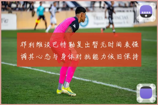 邓利维谈巴特勒复出暂无时间表强调其心态与身体对抗能力依旧保持