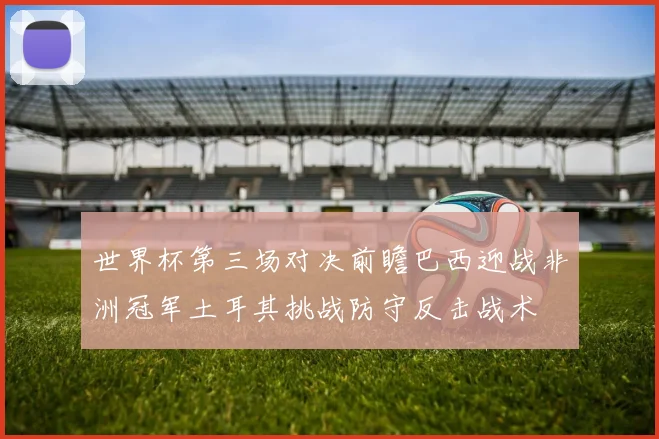 世界杯第三场对决前瞻巴西迎战非洲冠军土耳其挑战防守反击战术