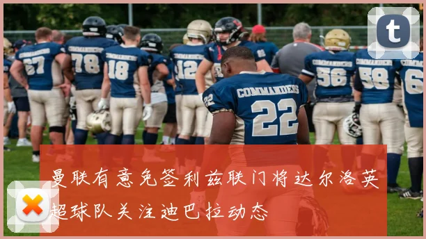 曼联有意免签利兹联门将达尔洛英超球队关注迪巴拉动态