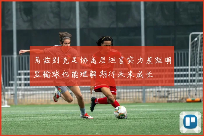 乌兹别克足协高层坦言实力差距明显输球也能理解期待未来成长