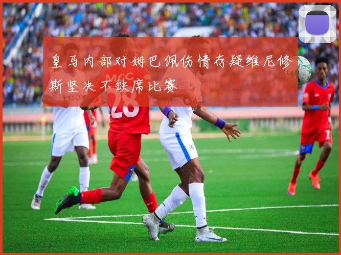 皇马内部对姆巴佩伤情存疑维尼修斯坚决不缺席比赛